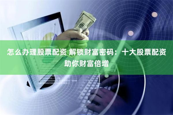 怎么办理股票配资 解锁财富密码：十大股票配资助你财富倍增