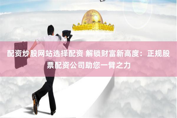 配资炒股网站选择配资 解锁财富新高度：正规股票配资公司助您一臂之力