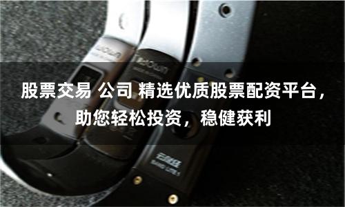 股票交易 公司 精选优质股票配资平台，助您轻松投资，稳健获利