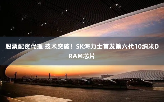 股票配资代理 技术突破！SK海力士首发第六代10纳米DRAM芯片