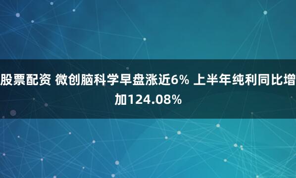 股票配资 微创脑科学早盘涨近6% 上半年纯利同比增加124.08%