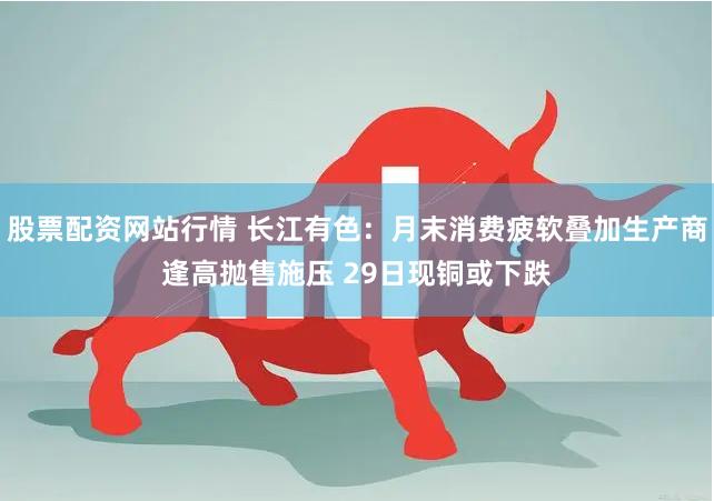 股票配资网站行情 长江有色：月末消费疲软叠加生产商逢高抛售施压 29日现铜或下跌