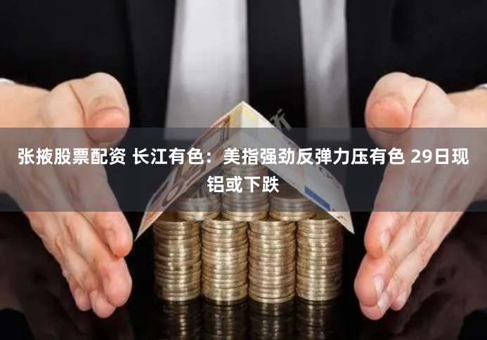 张掖股票配资 长江有色：美指强劲反弹力压有色 29日现铝或下跌