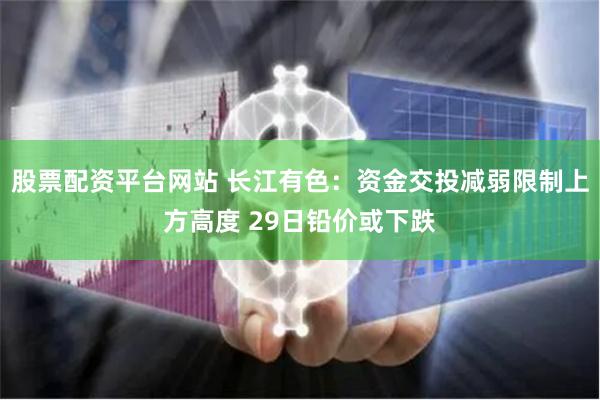 股票配资平台网站 长江有色：资金交投减弱限制上方高度 29日铅价或下跌