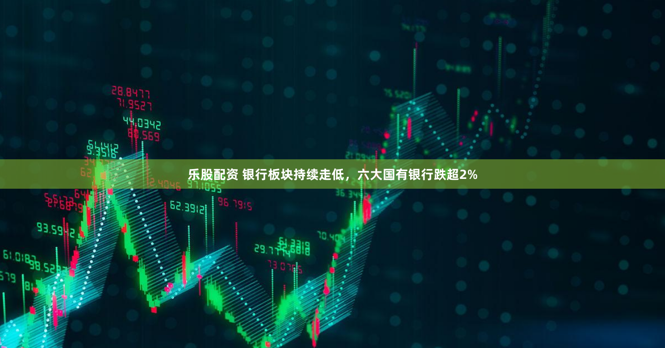 乐股配资 银行板块持续走低，六大国有银行跌超2%