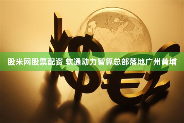 股米网股票配资 软通动力智算总部落地广州黄埔