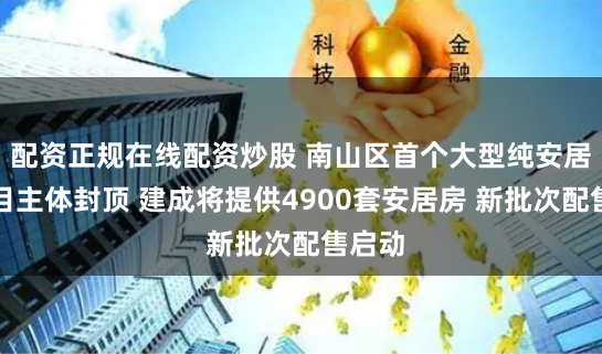 配资正规在线配资炒股 南山区首个大型纯安居房项目主体封顶 建成将提供4900套安居房 新批次配售启动