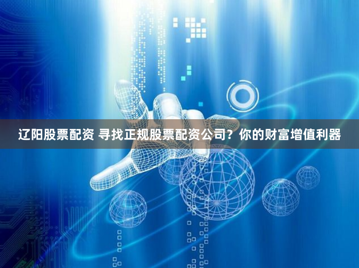 辽阳股票配资 寻找正规股票配资公司？你的财富增值利器