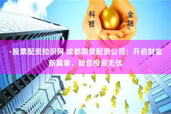 -股票配资知识网 成都期货配资公司：开启财富新篇章，助您投资无忧