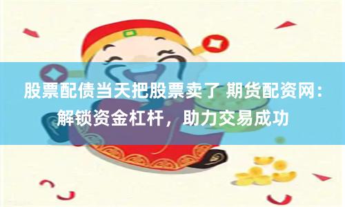 股票配债当天把股票卖了 期货配资网：解锁资金杠杆，助力交易成功