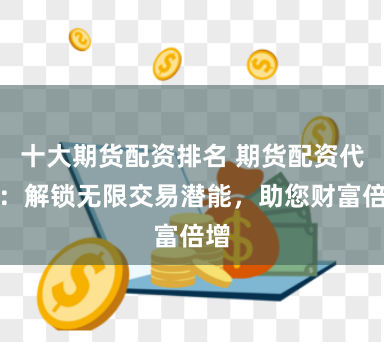 十大期货配资排名 期货配资代理：解锁无限交易潜能，助您财富倍增