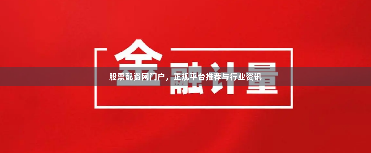 股票配资网门户，正规平台推荐与行业资讯